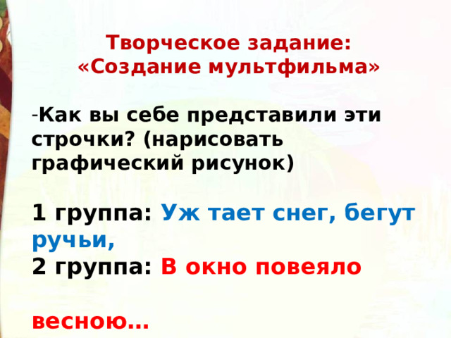 Творческое задание: «Создание мультфильма»    Как вы себе представили эти строчки? (нарисовать графический рисунок)    1 группа: Уж тает снег, бегут ручьи,   2 группа: В окно повеяло  весною…    3 группа: И лес оденется листвою!   