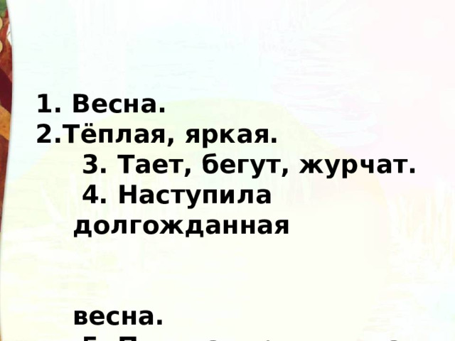 1. Весна.  2.Тёплая, яркая.   3. Тает, бегут, журчат.   4. Наступила долгожданная  весна.   5. Пышная, роскошная,  румяная. 