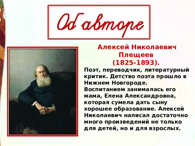 Алексей Николаевич Плещеев (1825-1893). Поэт, переводчик, литературный критик. Детство поэта прошло в Нижнем Новгороде. Воспитанием занималась его мама, Елена Александровна, которая сумела дать сыну хорошее образование. Алексей Николаевич написал достаточно много произведений не только для детей, но и для взрослых. 