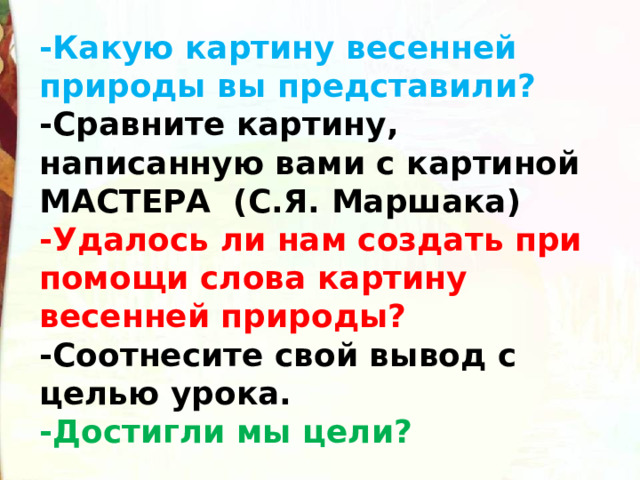 -Какую картину весенней природы вы представили? -Сравните картину, написанную вами с картиной МАСТЕРА  (С.Я. Маршака) -Удалось ли нам создать при помощи слова картину весенней природы? -Соотнесите свой вывод с целью урока. -Достигли мы цели? 