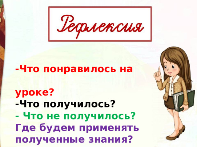 -Что понравилось на  уроке? -Что получилось? - Что не получилось? Где будем применять полученные знания? 