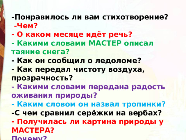 -Понравилось ли вам стихотворение?   -Чем? - О каком месяце идёт речь? - Какими словами МАСТЕР описал таяние снега? - Как он сообщил о ледоломе? - Как передал чистоту воздуха, прозрачность? - Какими словами передана радость оживания природы? - Каким словом он назвал тропинки? -С чем сравнил серёжки на вербах? - Получилась ли картина природы у МАСТЕРА? Почему?  