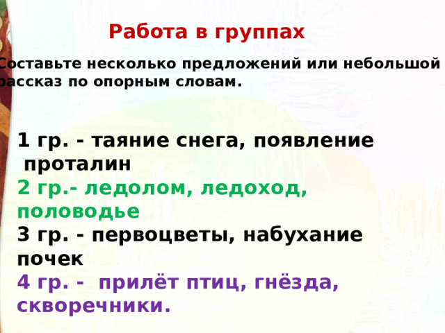 Работа в группах Составьте несколько предложений или небольшой рассказ по опорным словам. 1 гр. - таяние снега, появление  проталин 2 гр.- ледолом, ледоход, половодье 3 гр. - первоцветы, набухание почек 4 гр. -  прилёт птиц, гнёзда, скворечники. 