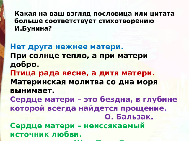 Какая на ваш взгляд пословица или цитата больше соответствует стихотворению И.Бунина? Нет друга нежнее матери. При солнце тепло, а при матери добро. Птица рада весне, а дитя матери. Материнская молитва со дна моря вынимает. Сердце матери – это бездна, в глубине которой всегда найдется прощение.  О. Бальзак. Сердце матери – неиссякаемый источник любви.  Жан Пьер Беранже. 