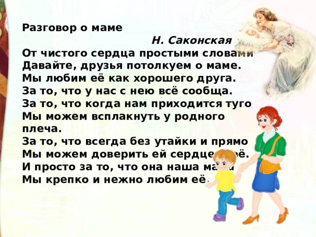 Разговор о маме  Н. Саконская От чистого сердца простыми словами  Давайте, друзья потолкуем о маме.  Мы любим её как хорошего друга.  За то, что у нас с нею всё сообща.  За то, что когда нам приходится туго  Мы можем всплакнуть у родного плеча.  За то, что всегда без утайки и прямо  Мы можем доверить ей сердце своё.  И просто за то, что она наша мама  Мы крепко и нежно любим её. 