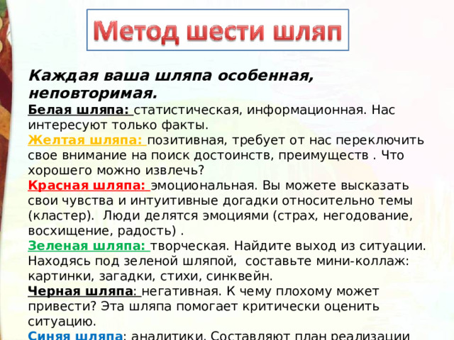 Каждая ваша шляпа особенная, неповторимая.    Белая шляпа: статистическая, информационная. Нас интересуют только факты.  Желтая шляпа: позитивная, требует от нас переключить свое внимание на поиск достоинств, преимуществ . Что хорошего можно извлечь?  Красная шляпа: эмоциональная. Вы можете высказать свои чувства и интуитивные догадки относительно темы (кластер).  Люди делятся эмоциями (страх, негодование, восхищение, радость) .  Зеленая шляпа: творческая. Найдите выход из ситуации. Находясь под зеленой шляпой, составьте мини-коллаж: картинки, загадки, стихи, синквейн.   Черная шляпа : негативная. К чему плохому может привести? Эта шляпа помогает критически оценить ситуацию.  Синяя шляпа : аналитики. Составляют план реализации идей. Чего мы достигли? Определяет план координирует, реализует. 