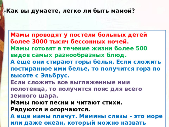 -Как вы думаете, легко ли быть мамой? Мамы проводят у постели больных детей более 3000 тысяч бессонных ночей. Мамы готовят в течение жизни более 500 видов самых разнообразных блюд. А еще они стирают горы белья. Если сложить постиранное ими белье, то получится гора по высоте с Эльбрус. Если сложить все выглаженные ими полотенца, то получится пояс для всего земного шара. Мамы поют песни и читают стихи. Радуются и огорчаются. А еще мамы плачут. Мамины слезы - это море или даже океан, который можно назвать океаном грусти. 