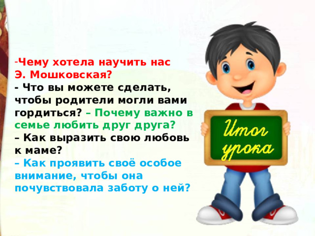 Чему хотела научить нас Э. Мошковская?  - Что вы можете сделать, чтобы родители могли вами гордиться? – Почему важно в семье любить друг друга?  – Как выразить свою любовь к маме?  – Как проявить своё особое внимание, чтобы она почувствовала заботу о ней?  
