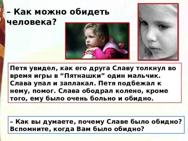 – Как можно обидеть человека? Петя увидел, как его друга Славу толкнул во время игры в “Пятнашки” один мальчик. Слава упал и заплакал. Петя подбежал к нему, помог. Слава ободрал колено, кроме того, ему было очень больно и обидно. – Как вы думаете, почему Славе было обидно? Вспомните, когда Вам было обидно? 