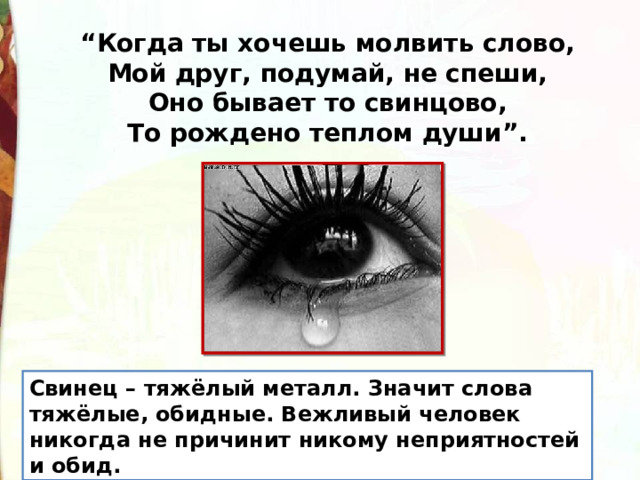“ Когда ты хочешь молвить слово,  Мой друг, подумай, не спеши,  Оно бывает то свинцово,  То рождено теплом души”. Свинец – тяжёлый металл. Значит слова тяжёлые, обидные. Вежливый человек никогда не причинит никому неприятностей и обид. 
