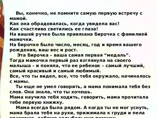  Вы, конечно, не помните самую первую встречу с мамой.  Как она обрадовалась, когда увидела вас!  Как счастливо светились ее глаза!  На вашей ручке была привязана бирочка с фамилией мамочки.  На бирочке было число, месяц, год и время вашего рождения, ваш вес и рост.  Эта бирочка – ваша самая первая “медаль”.  Тогда мамочка первый раз взглянула на своего малыша – и поняла, что ее ребенок – самый лучший, самый красивый и самый любимый.  Все, что ты видел, все, что тебя окружало, начиналось с мамы.  Ты еще не умел говорить, а мама понимала тебя без слов. Она знала, что ты хочешь.  Мама научила тебя ходить, говорить, мама прочитала тебе первую книжку.  Мама всегда была рядом. А когда ты не мог уснуть, мама брала тебя на руки, прижимала к груди и пела красивую, добрую колыбельную песенку. 