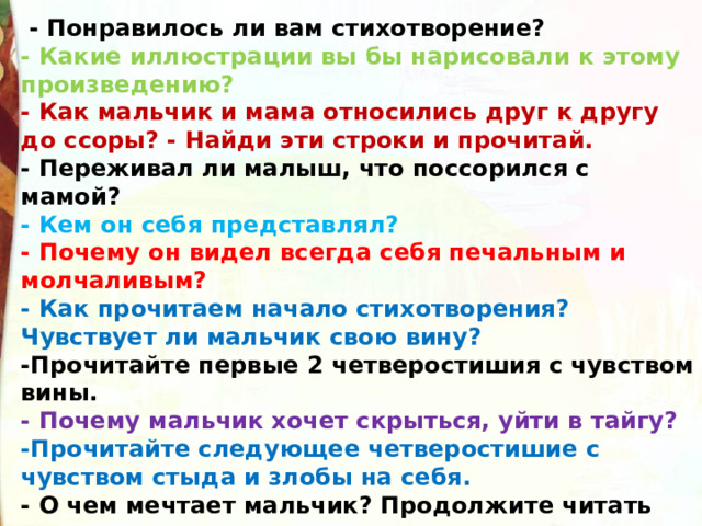   - Понравилось ли вам стихотворение?  - Какие иллюстрации вы бы нарисовали к этому произведению?  - Как мальчик и мама относились друг к другу до ссоры? - Найди эти строки и прочитай.  - Переживал ли малыш, что поссорился с мамой?   - Кем он себя представлял?   - Почему он видел всегда себя печальным и молчаливым?  - Как прочитаем начало стихотворения? Чувствует ли мальчик свою вину? -Прочитайте первые 2 четверостишия с чувством вины.  - Почему мальчик хочет скрыться, уйти в тайгу? -Прочитайте следующее четверостишие с чувством стыда и злобы на себя.  - О чем мечтает мальчик? Продолжите читать стихотворение мечтательно, а закончите – радостно. 