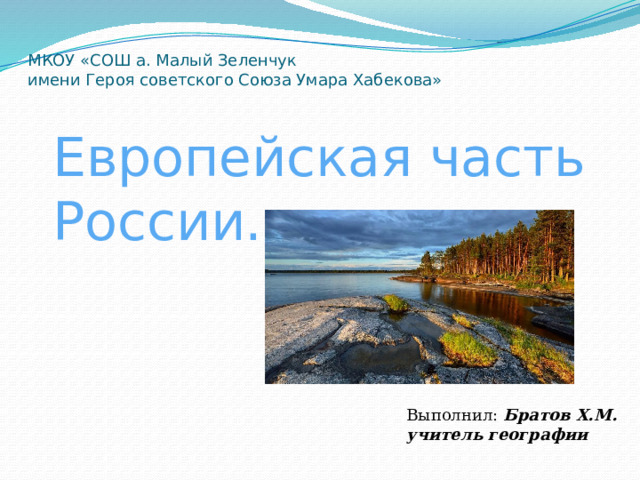 МКОУ «СОШ а. Малый Зеленчук  имени Героя советского Союза Умара Хабекова» Европейская часть России. Выполнил: Братов Х.М. учитель географии 