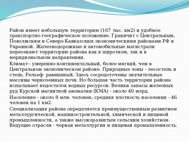 Район имеет небольшую территорию (167 тыс. км2) и удобное транспортно-географическое положение. Граничит с Центральным, Поволжским и Северо-Кавказским экономическими районами РФ и Украиной. Железнодорожные и автомобильные магистрали пересекают территорию района как в широтном, так и в меридиональном направлении. Климат-- умеренно-континентальный, более мягкий, чем в Центральном экономическом районе. Природные зоны - лесостепь и степь. Рельеф- равнинный. Здесь сосредоточены значительные массивы черноземных почв. Но большая часть территории района испытывает недостаток водных ресурсов. Велики запасы железных руд Курской магнитной аномалии (КМА) - около 40 млрд. Население - около 8 млн. человек; средняя плотность населения - 46 человек на 1 км2. Специализация района определяется преимущественным развитием металлургической, машиностроительной, химической и пищевой промышленности, а также высокоразвитым сельским хозяйством. Ведущие отрасли - черная металлургия и пищевая промышленность. 