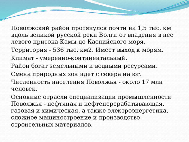 Поволжский район протянулся почти на 1,5 тыс. км вдоль великой русской реки Волги от впадения в нее левого притока Камы до Каспийского моря. Территория - 536 тыс. км2. Имеет выход к морям. Климат - умеренно-континентальный. Район богат земельными и водными ресурсами. Смена природных зон идет с севера на юг. Численность населения Поволжья - около 17 млн человек. Основные отрасли специализации промышленности Поволжья - нефтяная и нефтеперерабатывающая, газовая и химическая, а также электроэнергетика, сложное машиностроение и производство строительных материалов. 