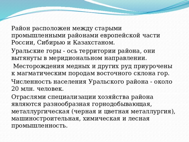 Район расположен между старыми промышленными районами европейской части России, Сибирью и Казахстаном. Уральские горы - ось территории района, они вытянуты в меридиональном направлении.  Месторождения медных и других руд приурочены к магматическим породам восточного склона гор. Численность населения Уральского района - около 20 млн. человек. Отраслями специализации хозяйства района являются разнообразная горнодобывающая, металлургическая (черная и цветная металлургия), машиностроительная, химическая и лесная промышленность. 