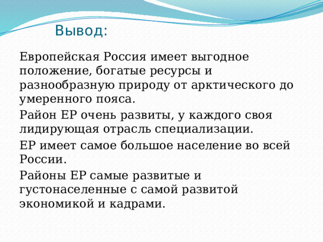 Вывод: Европейская Россия имеет выгодное положение, богатые ресурсы и разнообразную природу от арктического до умеренного пояса. Район ЕР очень развиты, у каждого своя лидирующая отрасль специализации. ЕР имеет самое большое население во всей России. Районы ЕР самые развитые и густонаселенные с самой развитой экономикой и кадрами. 