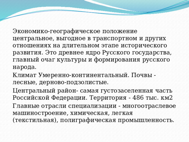 Экономико-географическое положение центральное, выгодное в транспортном и других отношениях на длительном этапе исторического развития. Это древнее ядро Русского государства, главный очаг культуры и формирования русского народа. Климат Умеренно-континентальный. Почвы - лесные, дерново-подзолистые. Центральный район- самая густозаселенная часть Российской Федерации. Территория - 486 тыс. км2 Главные отрасли специализации - многоотраслевое машиностроение, химическая, легкая (текстильная), полиграфическая промышленность. 