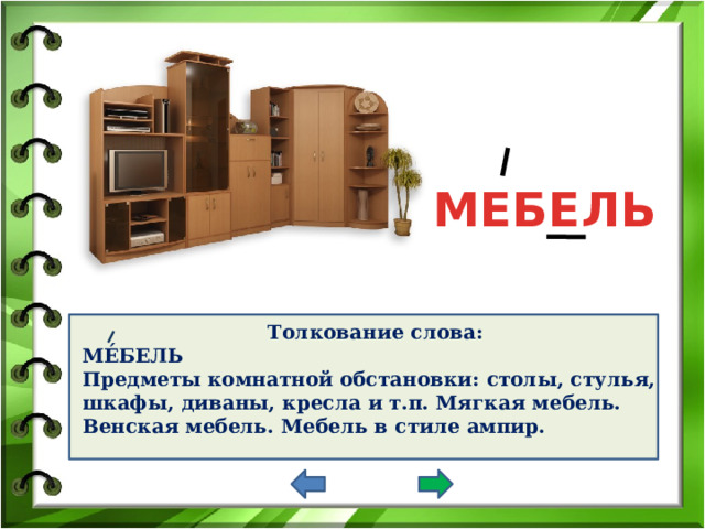 МЕБЕЛЬ Толкование слова: МЕ́БЕЛЬ Предметы комнатной обстановки: столы, стулья, шкафы, диваны, кресла и т.п. Мягкая мебель. Венская мебель. Мебель в стиле ампир.     