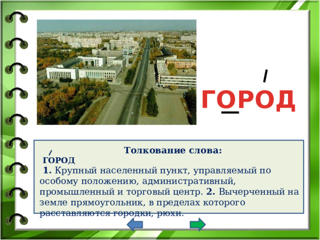 ГОРОД Толкование слова:  ГОРОД  1. Крупный населенный пункт, управляемый по особому положению, административный, промышленный и торговый центр. 2. Вычерченный на земле прямоугольник, в пределах которого расставляются городки, рюхи. 