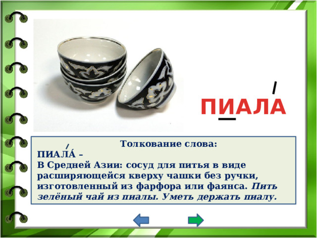 ПИАЛА Толкование слова: ПИАЛА́ – В Средней Азии: сосуд для питья в виде расширяющейся кверху чашки без ручки, изготовленный из фарфора или фаянса. Пить зелёный чай из пиалы.  Уметь держать пиалу.  