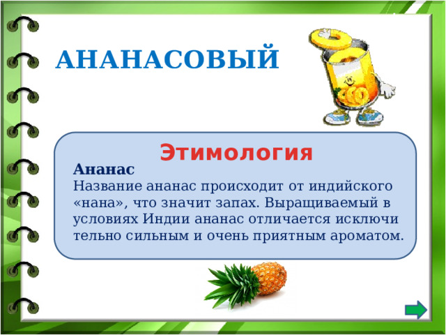 АНАНАСОВЫЙ Этимология Ананас Название ананас происходит от индийского «нана», что значит за­пах. Выращиваемый в условиях Индии ананас отличается исключи­тельно сильным и очень приятным ароматом. 