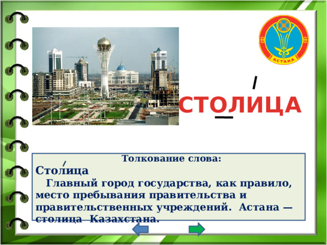 СТОЛИЦА Толкование слова: Столица  Главный город государства, как правило, место пребывания правительства и правительственных учреждений. Астана — столица Казахстана.     