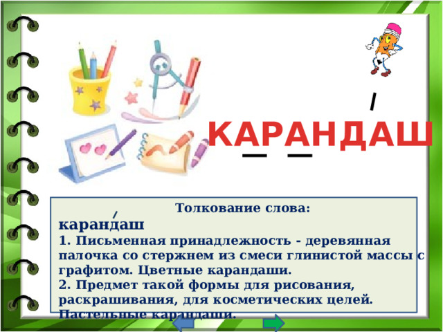 КАРАНДАШ Толкование слова: карандаш  1. Письменная принадлежность - деревянная палочка со стержнем из смеси глинистой массы с графитом. Цветные карандаши.  2. Предмет такой формы для рисования, раскрашивания, для косметических целей. Пастельные карандаши.         