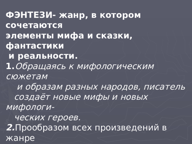 ФЭНТЕЗИ- жанр, в котором сочетаются элементы мифа и сказки, фантастики  и реальности. 1. Обращаясь к мифологическим сюжетам  и образам разных народов, писатель  создаёт новые мифы и новых мифологи-  ческих героев. 2. Прообразом всех произведений в жанре  фэнтези считается легенда о короле  Артуре и Рыцарях Круглого Стола. 