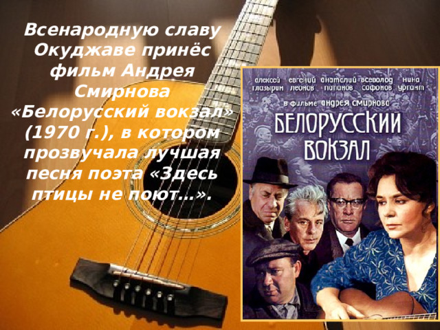 Всенародную славу Окуджаве принёс фильм Андрея Смирнова «Белорусский вокзал» (1970 г.), в котором прозвучала лучшая песня поэта «Здесь птицы не поют…». 