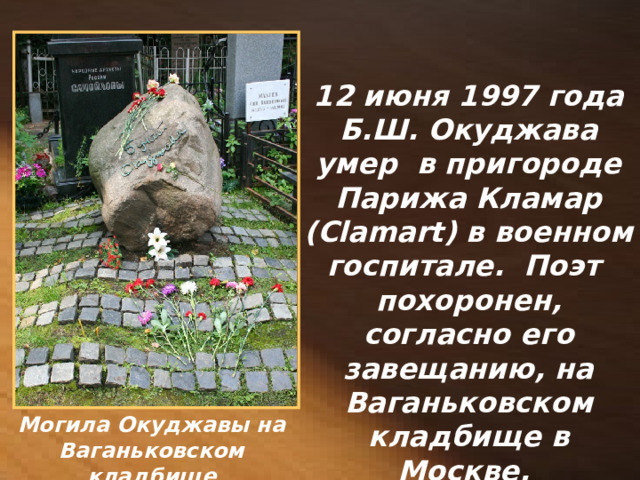 12 июня 1997 года Б.Ш. Окуджава умер в пригороде Парижа Кламар (Clamart) в военном госпитале. Поэт похоронен, согласно его завещанию, на Ваганьковском кладбище в Москве. Могила Окуджавы на Ваганьковском кладбище 
