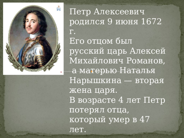 Петр Алексеевич родился 9 июня 1672 г. Его отцом был русский царь Алексей Михайлович Романов,  а матерью Наталья Нарышкина — вторая жена царя. В возрасте 4 лет Петр потерял отца, который умер в 47 лет. 