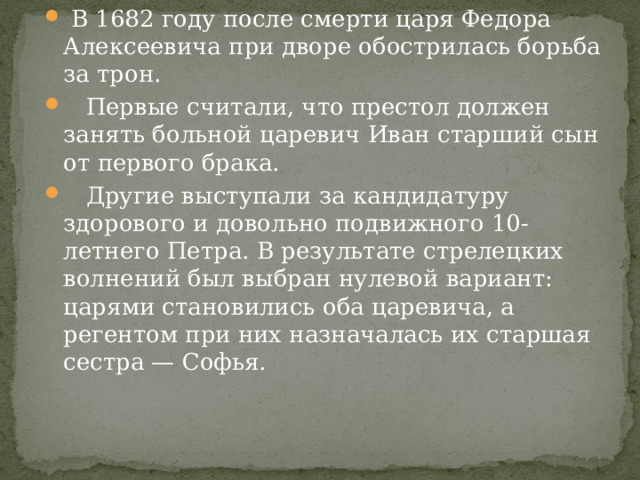  В 1682 году после смерти царя Федора Алексеевича при дворе обострилась борьба за трон.  Первые считали, что престол должен занять больной царевич Иван старший сын от первого брака.  Другие выступали за кандидатуру здорового и довольно подвижного 10-летнего Петра. В результате стрелецких волнений был выбран нулевой вариант: царями становились оба царевича, а регентом при них назначалась их старшая сестра — Софья. 