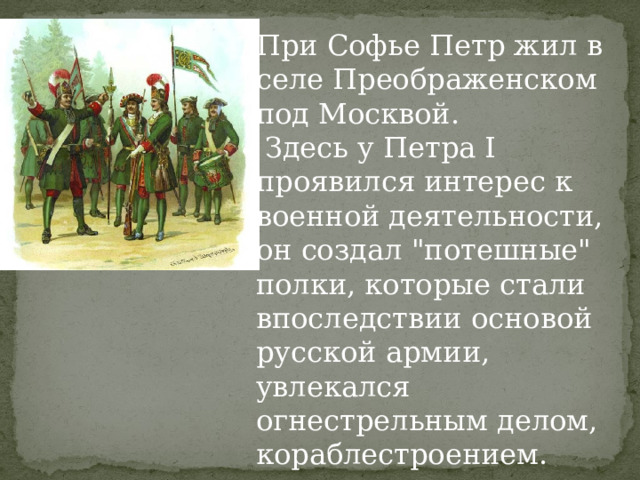 При Софье Петр жил в селе Преображенском под Москвой.  Здесь у Петра I проявился интерес к военной деятельности, он создал 
