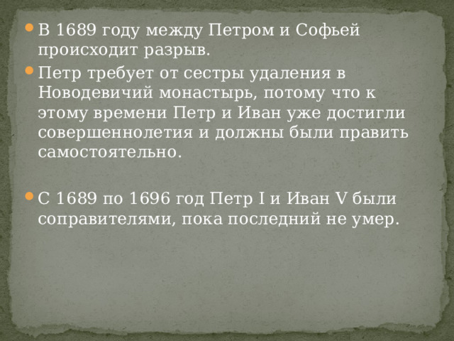 В 1689 году между Петром и Софьей происходит разрыв. Петр требует от сестры удаления в Новодевичий монастырь, потому что к этому времени Петр и Иван уже достигли совершеннолетия и должны были править самостоятельно. С 1689 по 1696 год Петр I и Иван V были соправителями, пока последний не умер. 