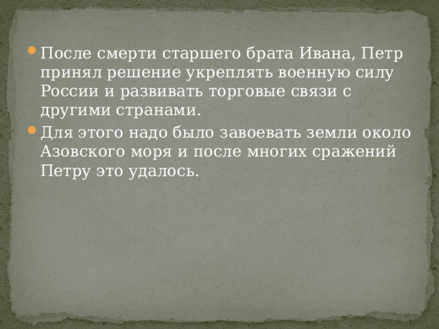 После смерти старшего брата Ивана, Петр принял решение укреплять военную силу России и развивать торговые связи с другими странами. Для этого надо было завоевать земли около Азовского моря и после многих сражений Петру это удалось. 