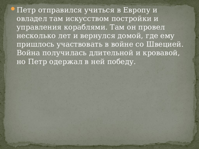 Петр отправился учиться в Европу и овладел там искусством постройки и управления кораблями. Там он провел несколько лет и вернулся домой, где ему пришлось участвовать в войне со Швецией. Война получилась длительной и кровавой, но Петр одержал в ней победу. 