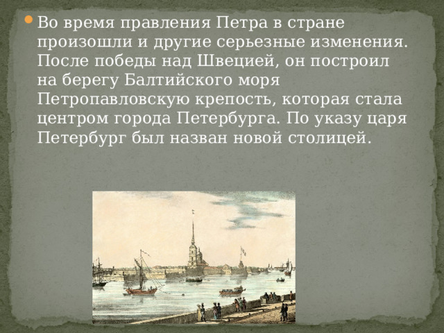 Во время правления Петра в стране произошли и другие серьезные изменения. После победы над Швецией, он построил на берегу Балтийского моря Петропавловскую крепость, которая стала центром города Петербурга. По указу царя Петербург был назван новой столицей. 