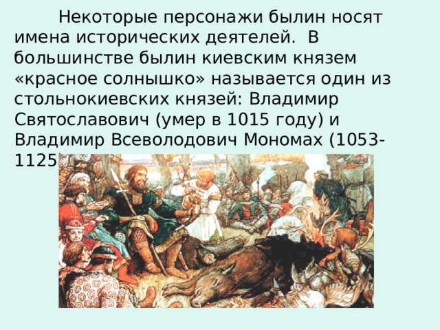  Некоторые персонажи былин носят имена исторических деятелей.  В большинстве былин киевским князем «красное солнышко» называется один из стольнокиевских  князей: Владимир Святославович  (умер в 1015 году) и Владимир Всеволодович  Мономах  (1053-1125).   