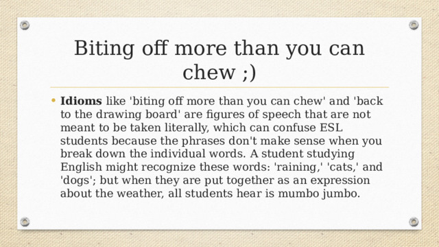 Biting off more than you can chew ;) Idioms like 'biting off more than you can chew' and 'back to the drawing board' are figures of speech that are not meant to be taken literally, which can confuse ESL students because the phrases don't make sense when you break down the individual words. A student studying English might recognize these words: 'raining,' 'cats,' and 'dogs'; but when they are put together as an expression about the weather, all students hear is mumbo jumbo. 