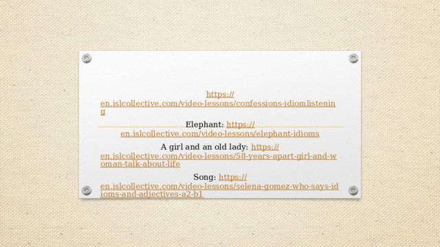 https:// en.islcollective.com/video-lessons/confessions-idiomlistening Elephant: https:// en.islcollective.com/video-lessons/elephant-idioms A girl and an old lady: https:// en.islcollective.com/video-lessons/58-years-apart-girl-and-woman-talk-about-life Song: https:// en.islcollective.com/video-lessons/selena-gomez-who-says-idioms-and-adjectives-a2-b1 