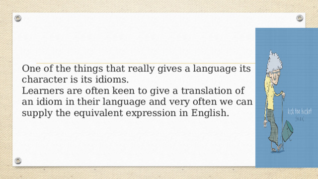 One of the things that really gives a language its character is its idioms.  Learners are often keen to give a translation of an idiom in their language and very often we can supply the equivalent expression in English.     