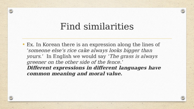 Find similarities Ex. In Korean there is an expression along the lines of ‘ someone else’s rice cake always looks bigger than yours .’  In English we would say   ‘ The grass is always greener on the other side of the fence. ’  Different expressions in different languages have common meaning and moral value. 