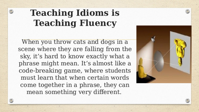Teaching Idioms is Teaching Fluency   When you throw cats and dogs in a scene where they are falling from the sky, it’s hard to know exactly what a phrase might mean. It’s almost like a code-breaking game, where students must learn that when certain words come together in a phrase, they can mean something very different.    