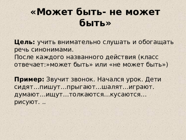 «Может быть- не может быть» Цель: учить внимательно слушать и обогащать речь синонимами. После каждого названного действия (класс отвечает:»может быть» или «не может быть») Пример: Звучит звонок. Начался урок. Дети сидят…пишут…прыгают…шалят…играют. думают…ищут…толкаются…кусаются… рисуют. .. 