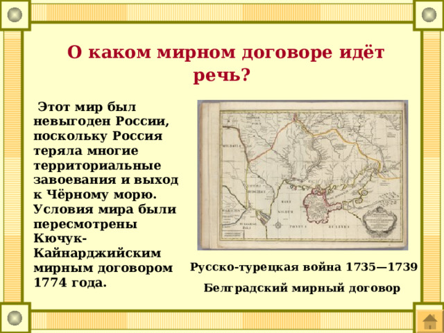  О каком мирном договоре идёт речь?  Этот мир был невыгоден России, поскольку Россия теряла многие территориальные завоевания и выход к Чёрному морю. Условия мира были пересмотрены Кючук-Кайнарджийским мирным договором 1774 года. Русско-турецкая война 1735—1739 Белградский мирный договор 