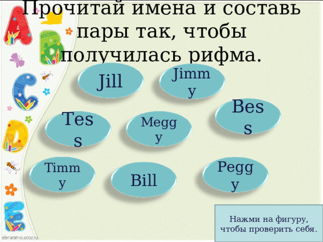 Прочитай имена и составь пары так, чтобы получилась рифма. Jill Jimmy Bess Tess Meggy Timmy Peggy Bill Нажми на фигуру, чтобы проверить себя. 