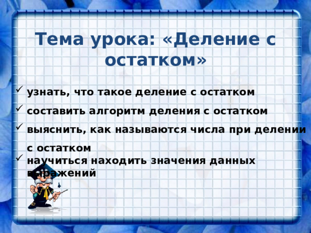 Тема урока: «Деление с остатком» узнать, что такое деление с остатком составить алгоритм деления с остатком выяснить, как называются числа при делении с остатком научиться находить значения данных выражений 