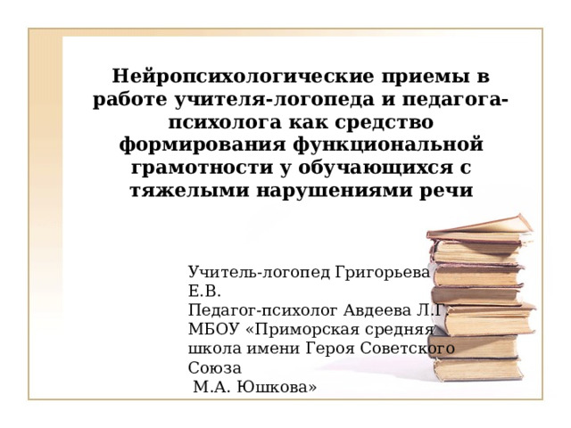 Нейропсихологические приемы в работе учителя-логопеда и педагога-психолога как средство формирования функциональной грамотности у обучающихся с тяжелыми нарушениями речи   Учитель-логопед Григорьева Е.В. Педагог-психолог Авдеева Л.Г. МБОУ «Приморская средняя школа имени Героя Советского Союза  М.А. Юшкова» 