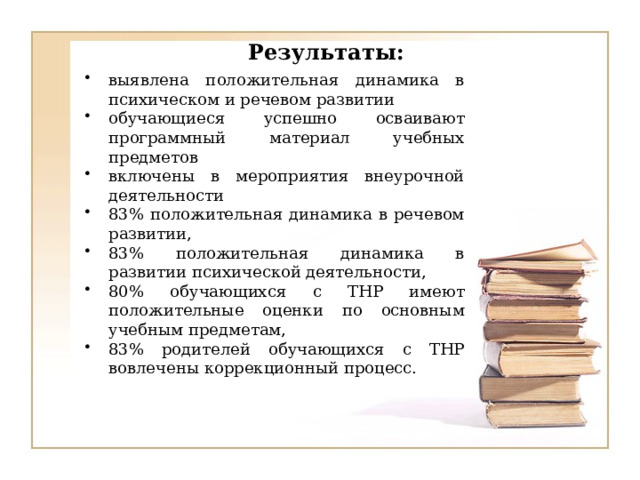 Результаты: выявлена положительная динамика в психическом и речевом развитии обучающиеся успешно осваивают программный материал учебных предметов включены в мероприятия внеурочной деятельности 83% положительная динамика в речевом развитии, 83% положительная динамика в развитии психической деятельности, 80% обучающихся с ТНР имеют положительные оценки по основным учебным предметам, 83% родителей обучающихся с ТНР вовлечены коррекционный процесс. 